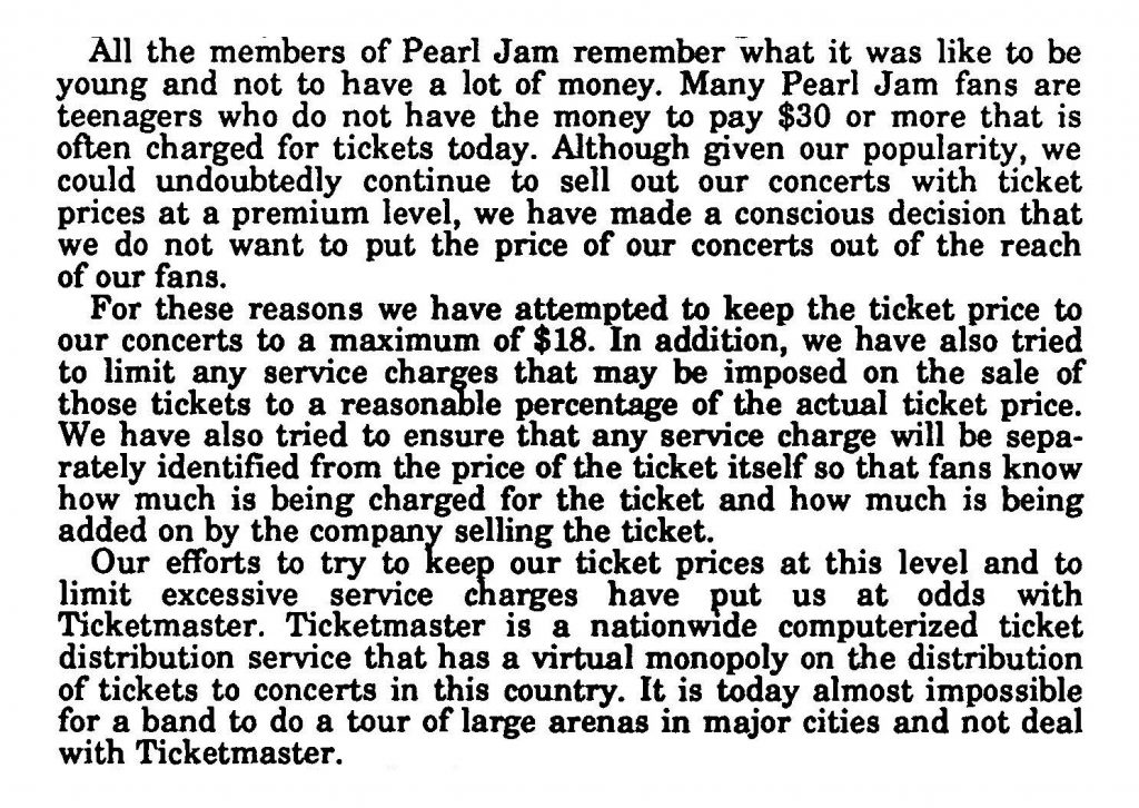 Portion of Pearl Jam's congressional testimony, reading: All the members of Pearl Jam remember what it was like to be young and not to have a lot of money. Many Pearl Jam fans are teenagers who do not have the money to pay $30 or more that is often charged for tickets today. Although given our popularity, we could undoubtedly continue to sell our concerts with ticket prices at a premium level, we have made conscious decision that we do not want to put the price of our concerts out of the reach of our fans. For these reasons we have attempted to keep the ticket price to our concerts to a maximum for $18. In addition, we have also tries to limit any service charges that may be imposed on the sale of those tickets to a reasonable percentage of the actual ticket price. We have also tried to ensure that any service charge will be separately identified from the price of the ticket itself so that fans know how much is being charged for the ticket and how much is being added on by the company selling the ticket. Our efforts to try and keep our ticket prices at this level and to limit excessive service charges have put us at odds with Ticketmaster. Ticketmaster is a nationwide computerized ticket distribution service that has a virtual monopoly on the distribution of tickets to concerts in this country. It is today almost impossible for a band to do a tour of large arenas in major cities and not deal with Ticketmaster.