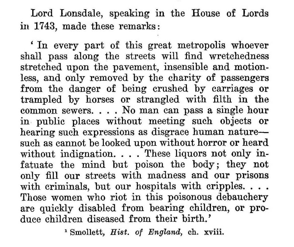 Lord Lonsdale, speaking in the   House of Lords in 1743, made these remarks : 'In every part of this great  metropolis whoever shall pass along the streets will find wretchedness stretched upon the pavement, insensible and  motion­ less, and only removed by the charity  of  passengers from the danger of being crushed by carriages or trampled by horses or strangled with filth in the common  sewers.... No  man  can  pass  a  single  hour in public places without meeting  such  objects  or hearing such expressions as disgrace human nature­ such as cannot be looked upon without horror or heard without indignation. . . . These liquors not only in­fatuate  the mind but  poison the body;   they not only fill our  streets  with  madness  and  our  prisons with criminals, but our hospitals with cripples. . . .Those women who riot in this poisonous debauchery are quickly disabled from bearing children, or pro­duce children diseased from their birth.'