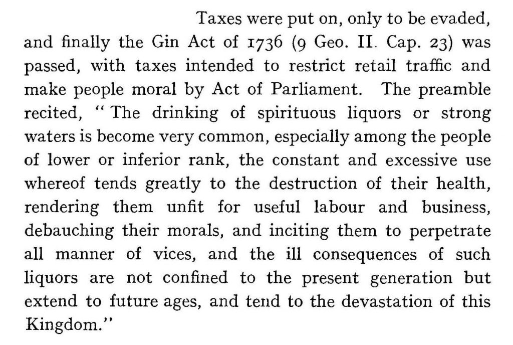Taxes were put on, only to be evaded, and finally the Gin Act of 1736 (9 Geo. II. Cap. 23) was passed, with taxes intended  to  restrict  retail  traffic  and make people moral by Act of Parliament. The preamble recited, '' The drinking  of  spirituous  liquors  or  strong waters is become very common, especially among the people of lower or inferior rank, the constant and excessive use whereof tends greatly to the destruction of their health, rendering them unfit for useful labour and business, debauching  their  morals,  and  inciting  them  to  perpetrate all manner of vices, and  the  ill  consequences  of  such liquors are not confined  to  the  present  generation  but extend to future ages, and tend to the devastation of this Kingdom.',