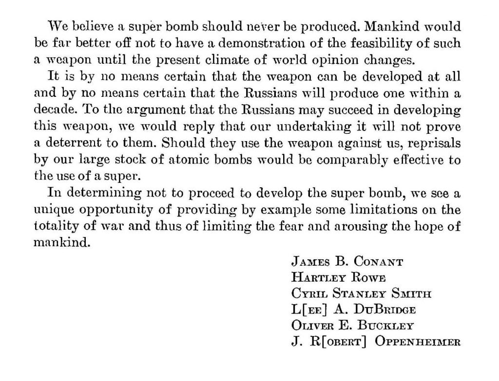 We believe a super bomb should never be produced. Mankind would be far better off not to have a demonstration of the feasibility of such a weapon until the present climate of world opinion changes. It is by no means certain that the weapon can be developed at all and by no means certain that the Russians will produce one within a decade. To the argument that the Russians may succeed in developing this weapon, we would reply that our undertaking it will not prove a deterrent to them. Should they use the weapon against us, reprisals by our large stock of atomic bombs would be comparably effective to the use of a super. In determining not to proceed to develop the super bomb, we see a unique opportunity of providing by example some limitations on the totality of war and thus of limiting the fear and arousing the hope of mankind. [Signed] James B. Conant, Hartley Rowe, Cyril Stanley Smith, L[ee] A. DuBridge, Oliver E. Buckley, J. R[obert] Oppenheimer