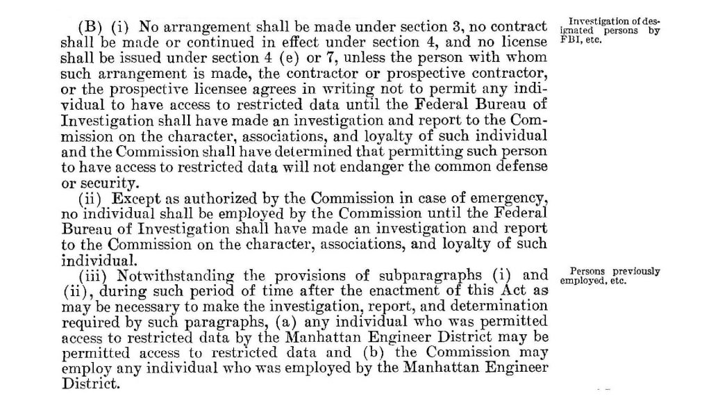 (B) (i) No arrangement shall be made under section 3, no contract shall be made or continued in effect under section 4, and no license FBI, etc.
shall be issued under section 4 (e) or 7, unless the person with whom such arrangement is made, the contractor or prospective contractor, or the prospective licensee agrees in writing not to permit any individual to have access to restricted data until the Federal Bureau of Investigation shall have made an investigation and report to the Commission on the character, associations, and loyalty of such individual and the Commission shall have determined that permitting such person to have access to restricted data will not endanger the common defense or security.
(ii) Except as authorized by the Commission in case of emergency,
no individual shall be employed by the Commission until the Federal
Bureau of Investigation shall have made an investigation and report
to the Commission on the character, associations, and loyalty of such
individual.
(iii) Notwithstanding the provisions of subparagraphs (i) and (ii), during such period of time after the enactment of this Act as may be necessary to make the investigation, report, and determination
required by such paragraphs, (a) any individual who was permitted
access to restricted data by the Manhattan Engineer District may be
permitted access to restricted data and (b) the Commission may
employ any individual who was employed by the Manhattan Engineer District.