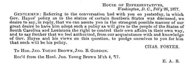 House of Representatives, Washington DV, Feb'y 26, 1877. Gentlemen: Referring to the conversation had with you on yesterday, in which Gov. Hayes' policy as to the status of certain Southern States was discussed, we desire to say, in reply, that we can assure you in the strongest possible manner of our great desire to have him adopt such a policy as will give to the people of the States of South Carolina and Louisiana the right to control their own affairs in their own way, and to say further that we feel authorized, from our acquaintances with and knowledge of Gov. Hayes and his views on this question, to pledge ourselves to you for him that such will be his policy. Chas. Foster.