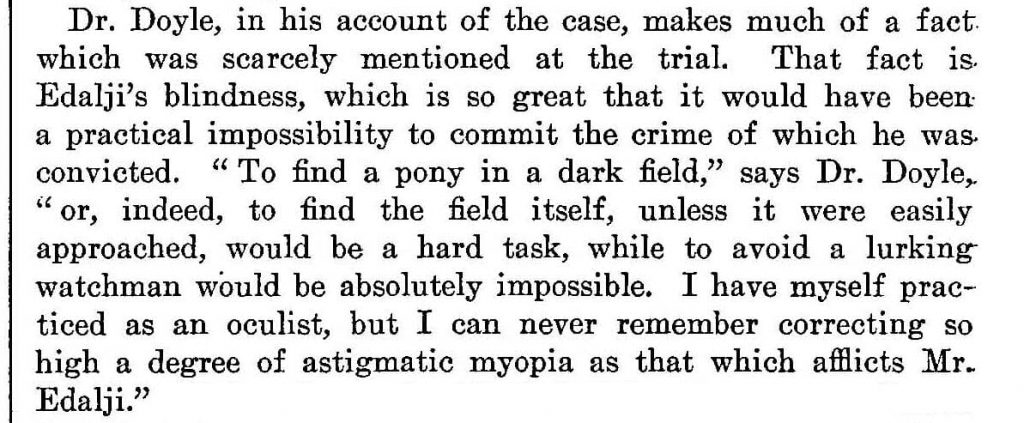 Dr. Doyle, in his account of the case, makes much of a fact which was scarcely mentioned at the trial. The fact is Edalji's blindness, which is so great that it could have been a practical impossibility to commit the crime of which he was convicted. "To find a pony in a dark field," says Dr. Doyle, "or, indeed, to find the field itself, unless it were easily approached, would be a hard task, while to avoid a lurking watchman would be absolutely impossible. I have myself practiced as an oculist, but I can never remember correcting so high a degree of astigmatic myopia as that which afflicts Mr. Edalji."