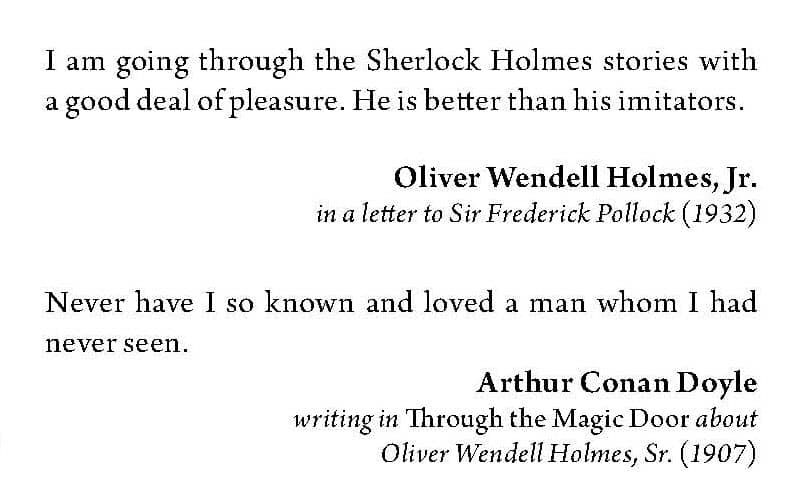 "I am going through the Sherlock Holmes stories with a good deal of pleasure. He is better than his imitators." - Oliver Wendell Holmes, Jr. in a letter to Dir Frederick Pollock (1932).

"Never have I so known and loved a man whom I had never seen." - Arthur Conan Doyle, writing in Through the Magic Door about Oliver Wendell Holmes, Sr. (1907)