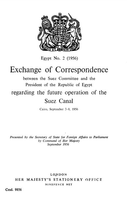 image of Command Paper: Egypt No. 2 (1956) Exchange of Correspondence between the Suez Committee and the President of the Republic of Egypt regarding the further operation of the Suez Canal. Cairo, September 3-9, 1956